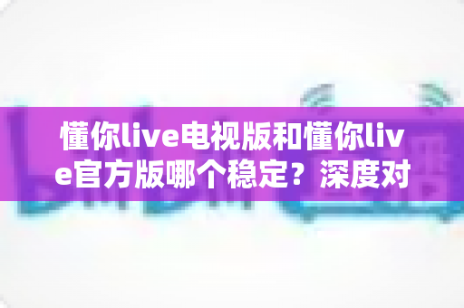 懂你live电视版和懂你live官方版哪个稳定？深度对比评测为你揭开答案