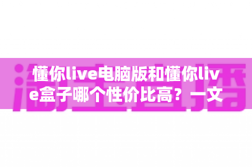懂你live电脑版和懂你live盒子哪个性价比高？一文读懂两大方案的真实差异与明智之选