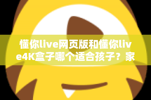 懂你live网页版和懂你live4K盒子哪个适合孩子？家长必读的全面选购指南
