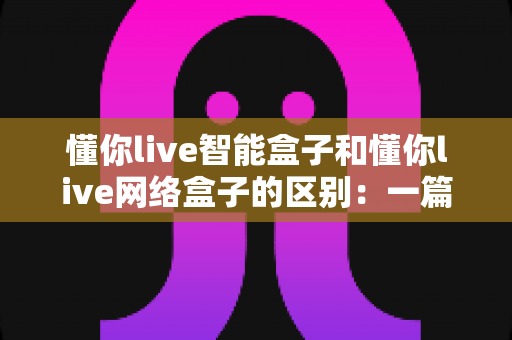 懂你live智能盒子和懂你live网络盒子的区别:一篇帮你选对设备的深度解析 懂你live智能盒子和懂你live网络盒子的区别:一篇帮你选对设备的深度解析