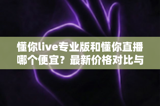 懂你live专业版和懂你直播哪个便宜?最新价格对比与选购省钱全攻略 懂你live专业版和懂你直播哪个便宜?最新价格对比与选购省钱全攻略