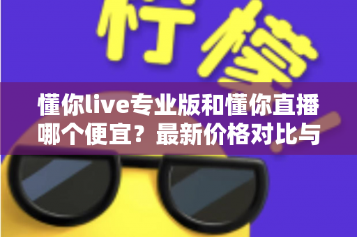 懂你live专业版和懂你直播哪个便宜？最新价格对比与选购省钱全攻略