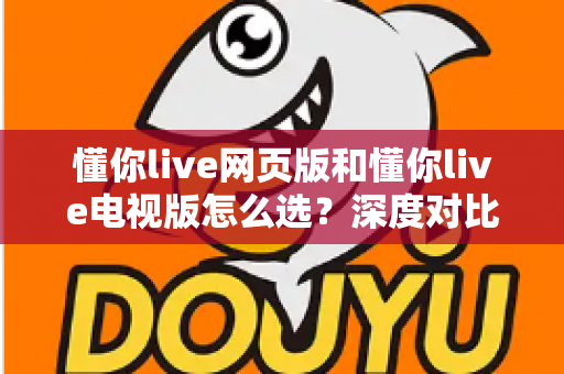 懂你live网页版和懂你live电视版怎么选？深度对比两大版本，助你找到最适合自己的观看方式