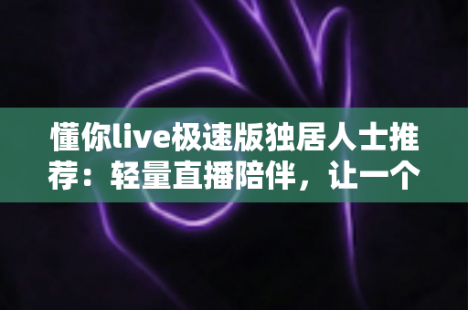 懂你live极速版独居人士推荐：轻量直播陪伴，让一个人住的你不再孤单