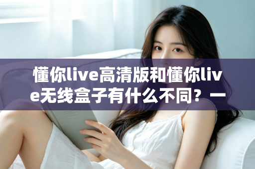 懂你live高清版和懂你live无线盒子有什么不同？一篇讲透两大版本差异的实用选购指南