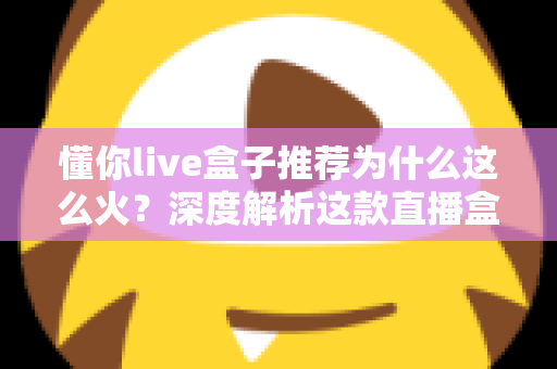 懂你live盒子推荐为什么这么火?深度解析这款直播盒子的走红密码与选购指南 懂你live盒子推荐为什么这么火?深度解析这款直播盒子的走红密码与选购指南