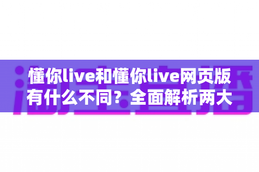 懂你live和懂你live网页版有什么不同？全面解析两大版本的核心差异与使用指南