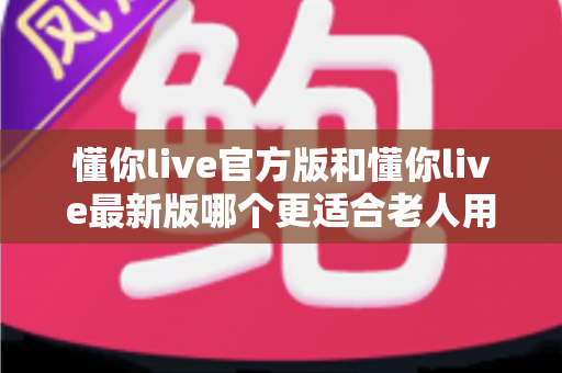 懂你live官方版和懂你live最新版哪个更适合老人用?一文读懂两大版本差异与适老化选择建议 懂你live官方版和懂你live最新版哪个更适合老人用?一文读懂两大版本差异与适老化选择建议