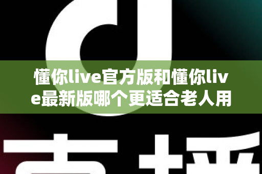 懂你live官方版和懂你live最新版哪个更适合老人用？一文读懂两大版本差异与适老化选择建议