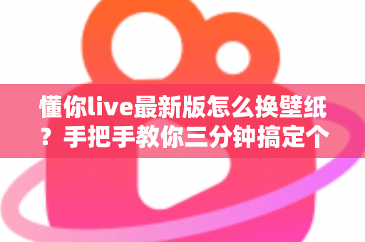 懂你live最新版怎么换壁纸？手把手教你三分钟搞定个性化界面设置