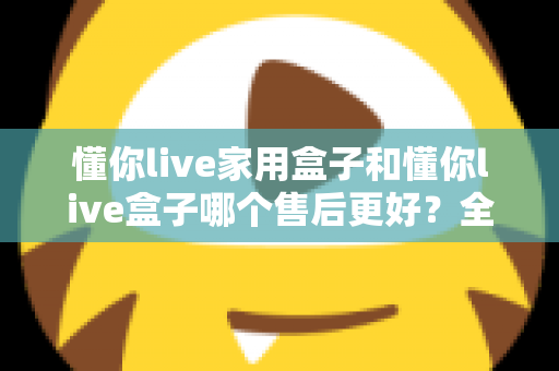 懂你live家用盒子和懂你live盒子哪个售后更好?全面对比售后政策,助你选购更安心的电视盒子 懂你live家用盒子和懂你live盒子哪个售后更好?全面对比售后政策,助你选购更安心的电视盒子