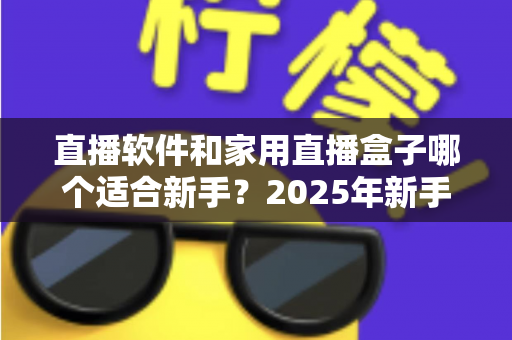 直播软件和家用直播盒子哪个适合新手?2025年新手主播入门设备选择完全指南 直播软件和家用直播盒子哪个适合新手?2025年新手主播入门设备选择完全指南
