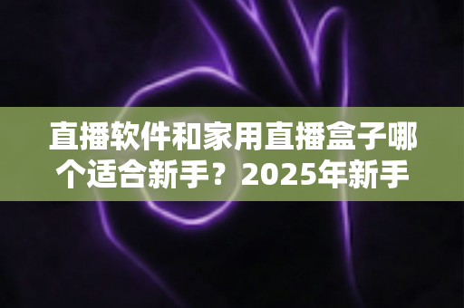 直播软件和家用直播盒子哪个适合新手?2025年新手主播入门设备选择完全指南 直播软件和家用直播盒子哪个适合新手?2025年新手主播入门设备选择完全指南
