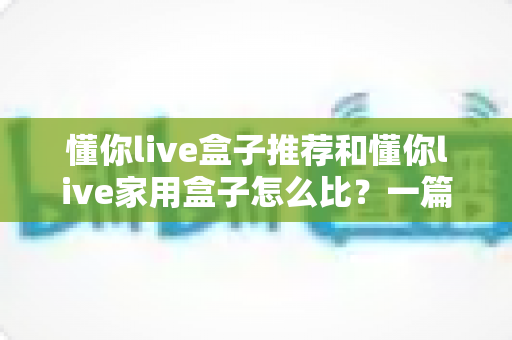 懂你live盒子推荐和懂你live家用盒子怎么比?一篇文章帮你选对不踩坑 懂你live盒子推荐和懂你live家用盒子怎么比?一篇文章帮你选对不踩坑