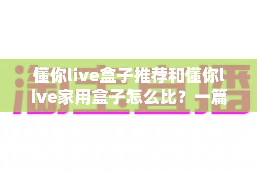 懂你live盒子推荐和懂你live家用盒子怎么比?一篇文章帮你选对不踩坑 懂你live盒子推荐和懂你live家用盒子怎么比?一篇文章帮你选对不踩坑