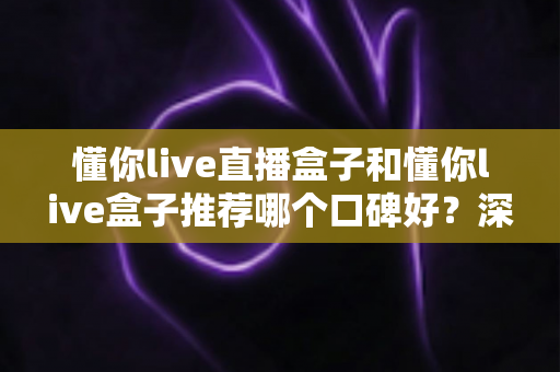 懂你live直播盒子和懂你live盒子推荐哪个口碑好？深度对比评测与选购指南