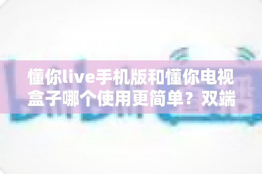 懂你live手机版和懂你电视盒子哪个使用更简单?双端全面对比解析与选购指南 懂你live手机版和懂你电视盒子哪个使用更简单?双端全面对比解析与选购指南