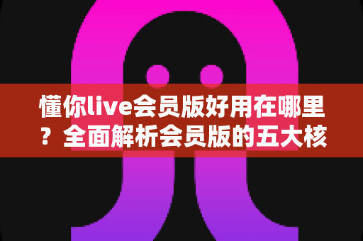 懂你live会员版好用在哪里？全面解析会员版的五大核心优势与使用体验