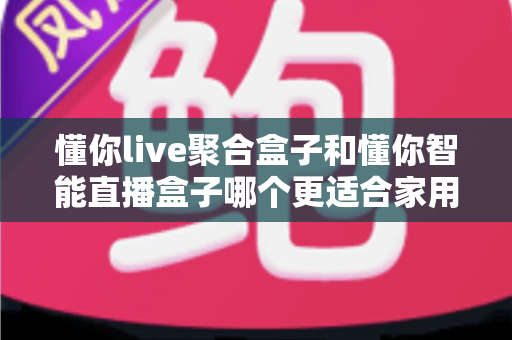 懂你live聚合盒子和懂你智能直播盒子哪个更适合家用？家用电视盒子选购深度对比全指南