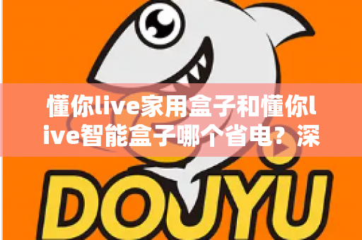 懂你live家用盒子和懂你live智能盒子哪个省电?深度耗电对比与省电选购全指南 懂你live家用盒子和懂你live智能盒子哪个省电?深度耗电对比与省电选购全指南