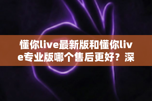 懂你live最新版和懂你live专业版哪个售后更好？深度对比解析助你选对版本不踩坑