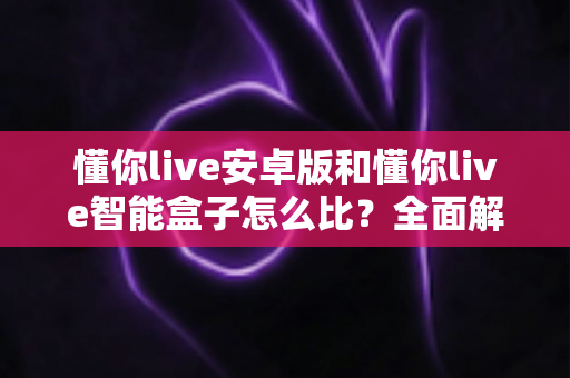 懂你live安卓版和懂你live智能盒子怎么比？全面解析两大版本差异与选购指南