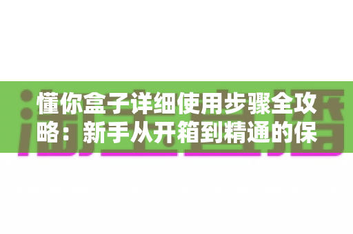 懂你盒子详细使用步骤全攻略：新手从开箱到精通的保姆级操作指南