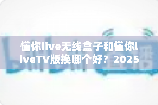 懂你live无线盒子和懂你liveTV版换哪个好？2025年最全选购对比指南帮你一次搞懂