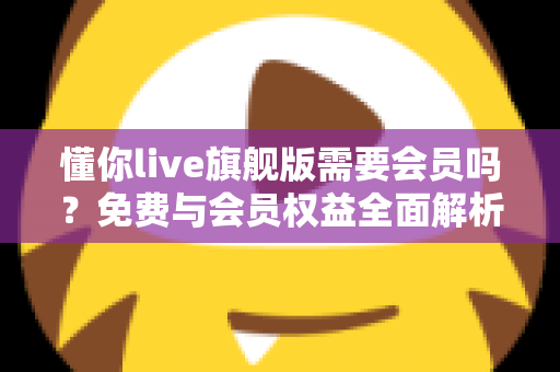 懂你live旗舰版需要会员吗？免费与会员权益全面解析指南