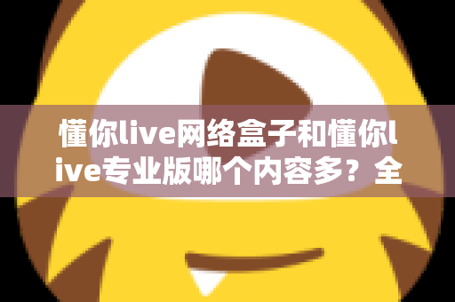 懂你live网络盒子和懂你live专业版哪个内容多?全方位深度对比解析帮你选对版本 懂你live网络盒子和懂你live专业版哪个内容多?全方位深度对比解析帮你选对版本
