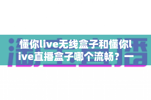 懂你live无线盒子和懂你live直播盒子哪个流畅?一文看懂两大热门直播盒子的真实表现差异 懂你live无线盒子和懂你live直播盒子哪个流畅?一文看懂两大热门直播盒子的真实表现差异