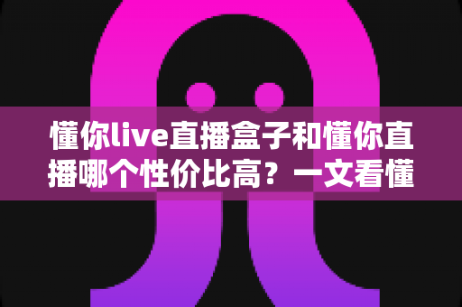 懂你live直播盒子和懂你直播哪个性价比高？一文看懂两者差异与选购指南