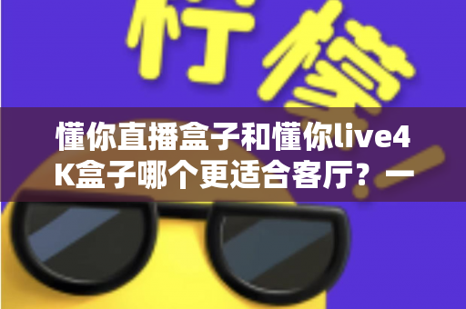 懂你直播盒子和懂你live4K盒子哪个更适合客厅?一篇看懂客厅电视盒选购的深度指南 懂你直播盒子和懂你live4K盒子哪个更适合客厅?一篇看懂客厅电视盒选购的深度指南