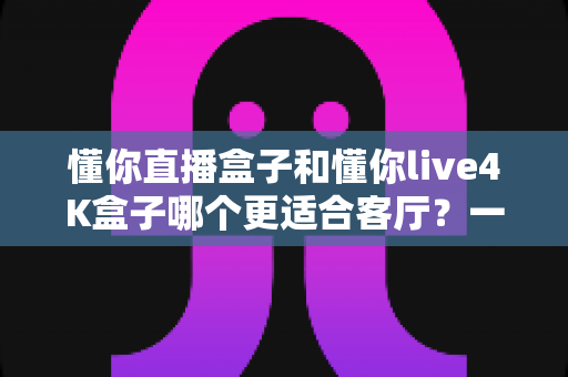 懂你直播盒子和懂你live4K盒子哪个更适合客厅?一篇看懂客厅电视盒选购的深度指南 懂你直播盒子和懂你live4K盒子哪个更适合客厅?一篇看懂客厅电视盒选购的深度指南