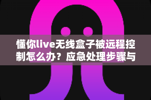 懂你live无线盒子被远程控制怎么办？应急处理步骤与安全防护全攻略