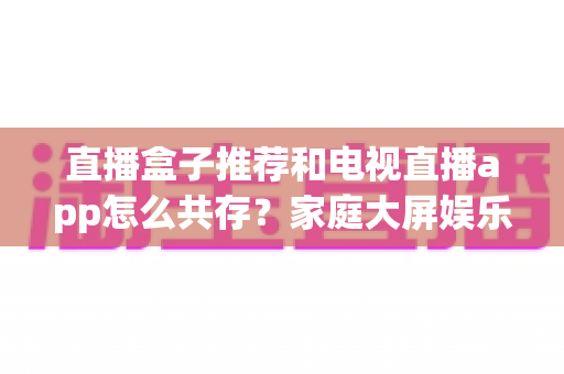 直播盒子推荐和电视直播app怎么共存？家庭大屏娱乐的完整搭配指南