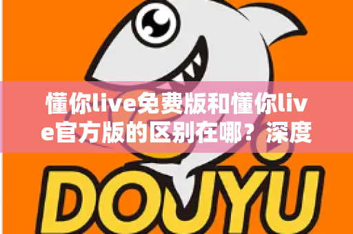 懂你live免费版和懂你live官方版的区别在哪？深度对比解析与选择指南