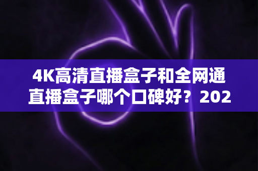 4K高清直播盒子和全网通直播盒子哪个口碑好？2025年选购深度评测与避坑指南