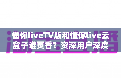 懂你liveTV版和懂你live云盒子谁更香？资深用户深度实测对比，看完不再纠结