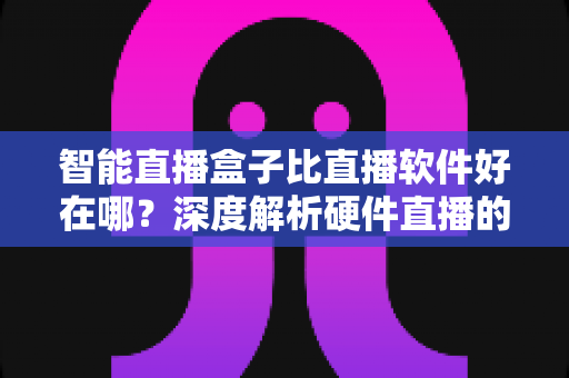 智能直播盒子比直播软件好在哪？深度解析硬件直播的七大核心优势与选购指南