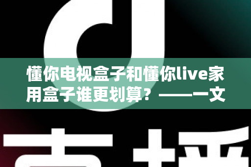 懂你电视盒子和懂你live家用盒子谁更划算?——一文读懂选购技巧,帮你省钱不踩坑 懂你电视盒子和懂你live家用盒子谁更划算?——一文读懂选购技巧,帮你省钱不踩坑