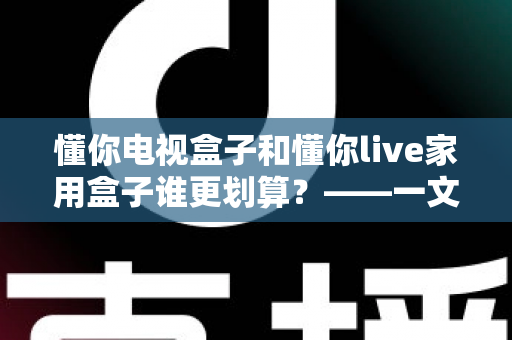 懂你电视盒子和懂你live家用盒子谁更划算？——一文读懂选购技巧，帮你省钱不踩坑