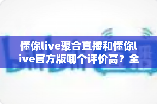 懂你live聚合直播和懂你live官方版哪个评价高？全面对比分析帮你找到答案