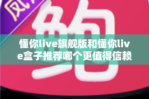 懂你live旗舰版和懂你live盒子推荐哪个更值得信赖?全面深度对比评测帮你做出放心选择 懂你live旗舰版和懂你live盒子推荐哪个更值得信赖?全面深度对比评测帮你做出放心选择