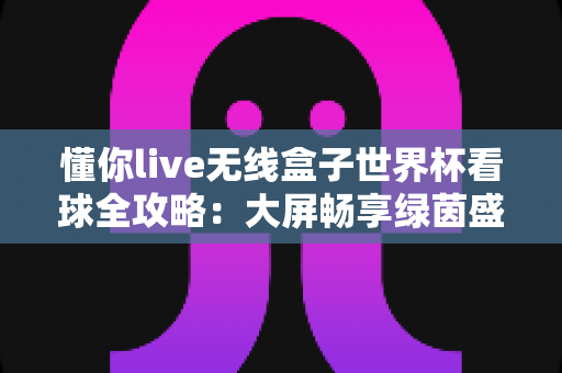 懂你live无线盒子世界杯看球全攻略：大屏畅享绿茵盛宴的家庭观赛神器