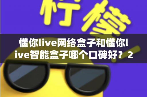 懂你live网络盒子和懂你live智能盒子哪个口碑好？2025年最全对比评测与选购指南