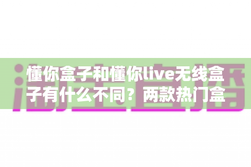 懂你盒子和懂你live无线盒子有什么不同?两款热门盒子全方位对比评测与选购指南 懂你盒子和懂你live无线盒子有什么不同?两款热门盒子全方位对比评测与选购指南