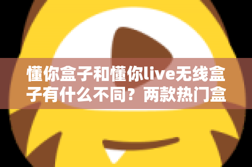 懂你盒子和懂你live无线盒子有什么不同?两款热门盒子全方位对比评测与选购指南 懂你盒子和懂你live无线盒子有什么不同?两款热门盒子全方位对比评测与选购指南