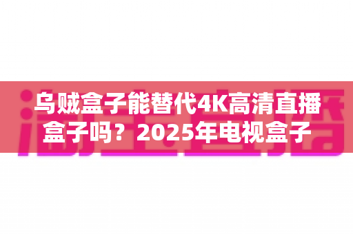 乌贼盒子能替代4K高清直播盒子吗?2025年电视盒子选购深度解析与真实体验分享 乌贼盒子能替代4K高清直播盒子吗?2025年电视盒子选购深度解析与真实体验分享