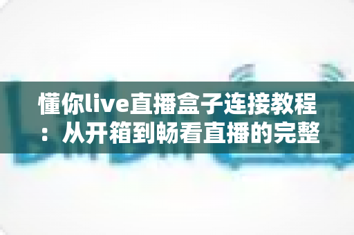 懂你live直播盒子连接教程:从开箱到畅看直播的完整指南 懂你live直播盒子连接教程:从开箱到畅看直播的完整指南